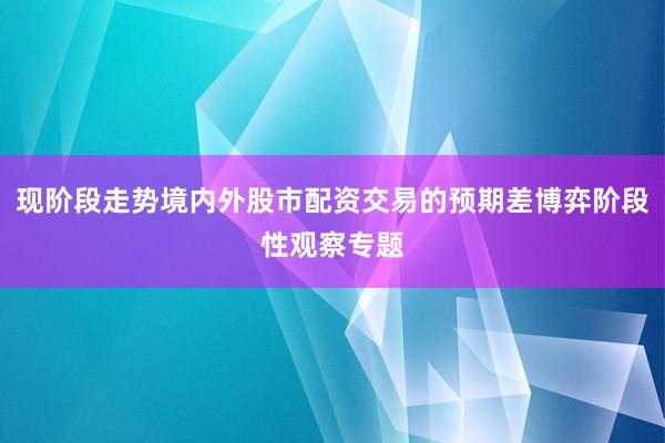 现阶段走势境内外股市配资交易的预期差博弈阶段性观察专题