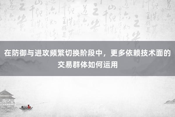 在防御与进攻频繁切换阶段中，更多依赖技术面的交易群体如何运用