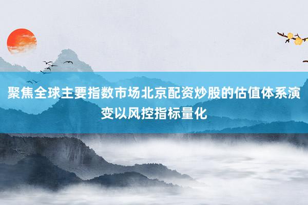 聚焦全球主要指数市场北京配资炒股的估值体系演变以风控指标量化