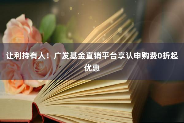 让利持有人！广发基金直销平台享认申购费0折起优惠
