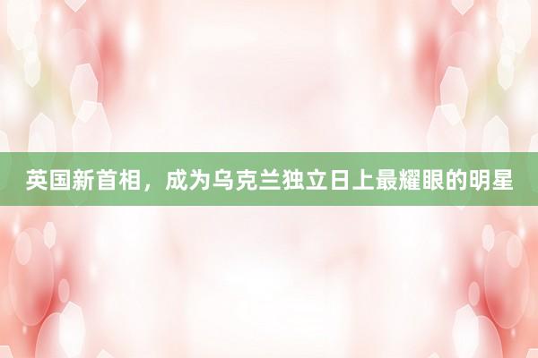 英国新首相，成为乌克兰独立日上最耀眼的明星