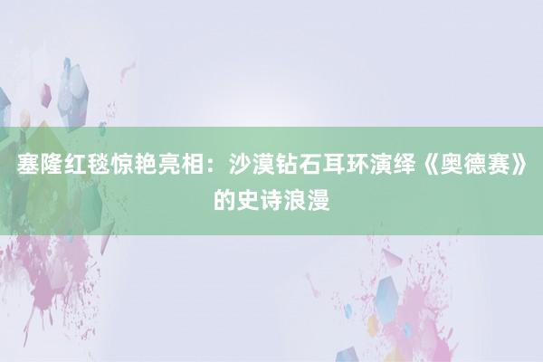 塞隆红毯惊艳亮相：沙漠钻石耳环演绎《奥德赛》的史诗浪漫