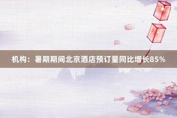 机构：暑期期间北京酒店预订量同比增长85%