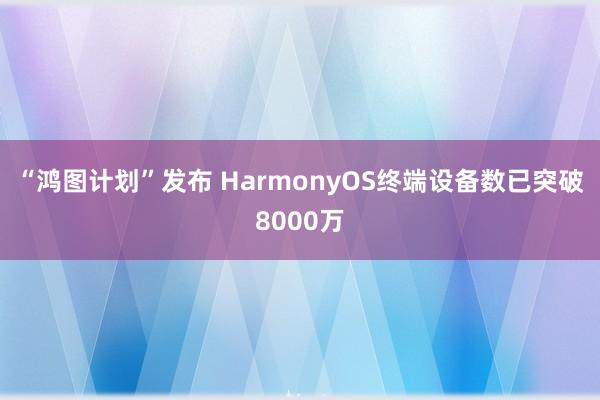 “鸿图计划”发布 HarmonyOS终端设备数已突破8000万
