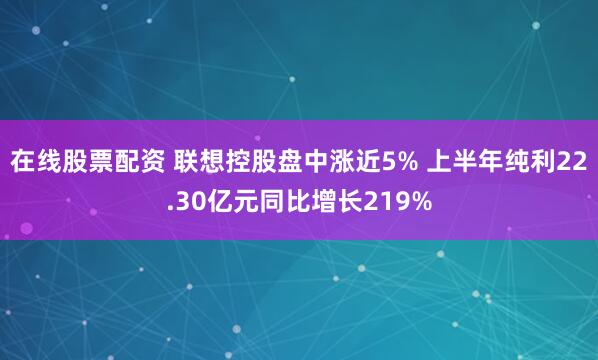 在线股票配资 联想控股盘中涨近5% 上半年纯利22.30亿元同比增长219%