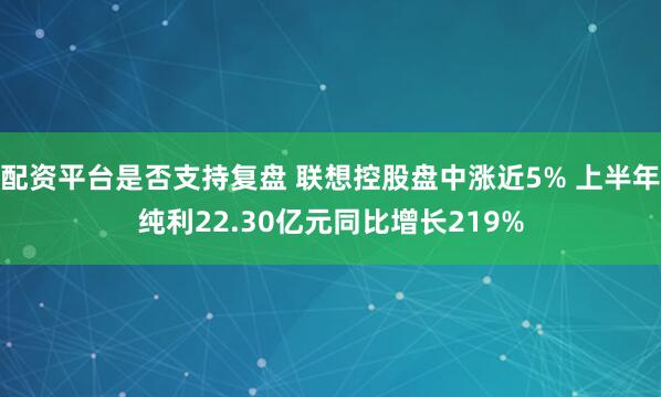 配资平台是否支持复盘 联想控股盘中涨近5% 上半年纯利22.30亿元同比增长219%
