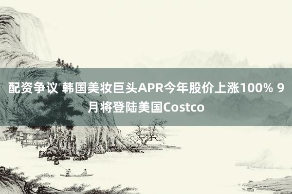 配资争议 韩国美妆巨头APR今年股价上涨100% 9月将登陆美国Costco