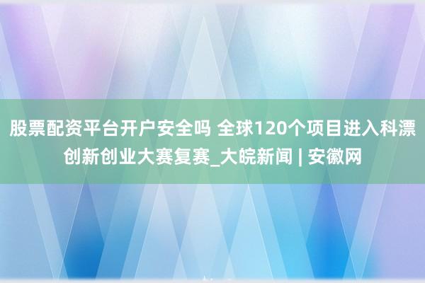 股票配资平台开户安全吗 全球120个项目进入科漂创新创业大赛复赛_大皖新闻 | 安徽网