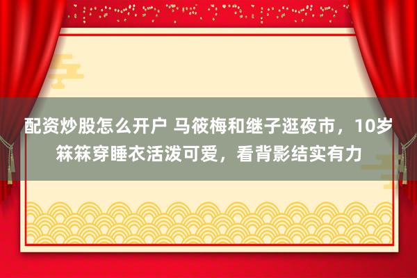 配资炒股怎么开户 马筱梅和继子逛夜市，10岁箖箖穿睡衣活泼可爱，看背影结实有力