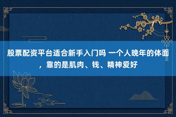 股票配资平台适合新手入门吗 一个人晚年的体面，靠的是肌肉、钱、精神爱好