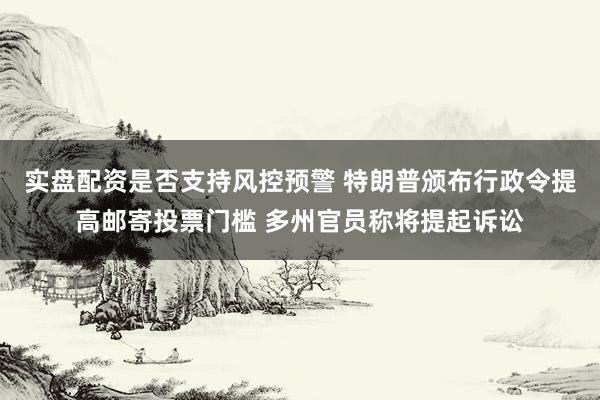 实盘配资是否支持风控预警 特朗普颁布行政令提高邮寄投票门槛 多州官员称将提起诉讼