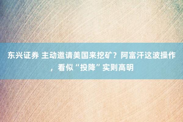 东兴证券 主动邀请美国来挖矿？阿富汗这波操作，看似“投降”实则高明