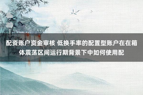 配资账户资金审核 低换手率的配置型账户在在箱体震荡区间运行期背景下中如何使用配
