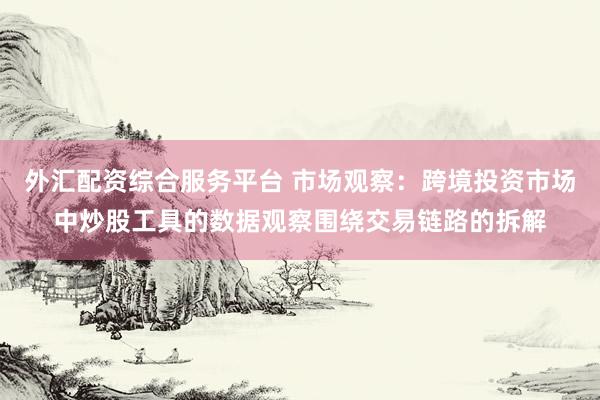 外汇配资综合服务平台 市场观察：跨境投资市场中炒股工具的数据观察围绕交易链路的拆解