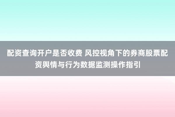 配资查询开户是否收费 风控视角下的券商股票配资舆情与行为数据监测操作指引