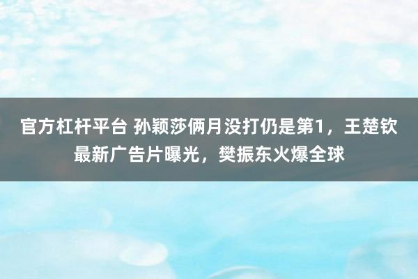 官方杠杆平台 孙颖莎俩月没打仍是第1，王楚钦最新广告片曝光，樊振东火爆全球