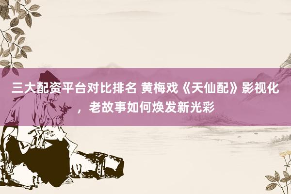 三大配资平台对比排名 黄梅戏《天仙配》影视化，老故事如何焕发新光彩