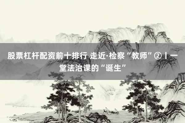 股票杠杆配资前十排行 走近·检察“教师”②丨一堂法治课的“诞生”