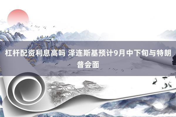 杠杆配资利息高吗 泽连斯基预计9月中下旬与特朗普会面
