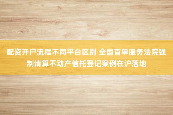 配资开户流程不同平台区别 全国首单服务法院强制清算不动产信托登记案例在沪落地