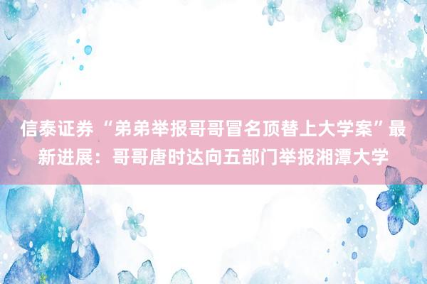 信泰证券 “弟弟举报哥哥冒名顶替上大学案”最新进展：哥哥唐时达向五部门举报湘潭大学
