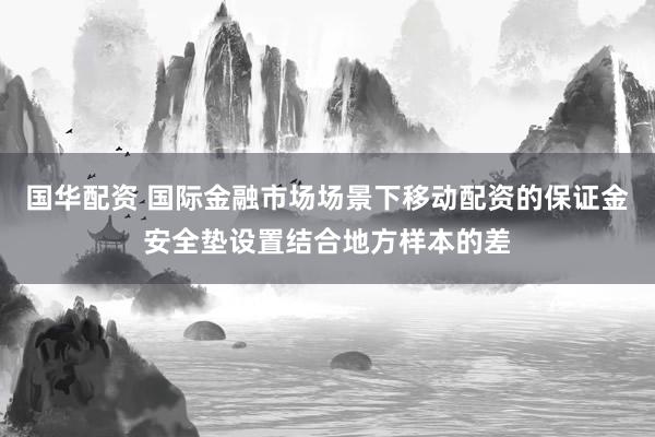 国华配资 国际金融市场场景下移动配资的保证金安全垫设置结合地方样本的差