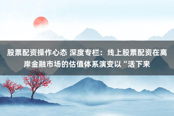 股票配资操作心态 深度专栏：线上股票配资在离岸金融市场的估值体系演变以“活下来