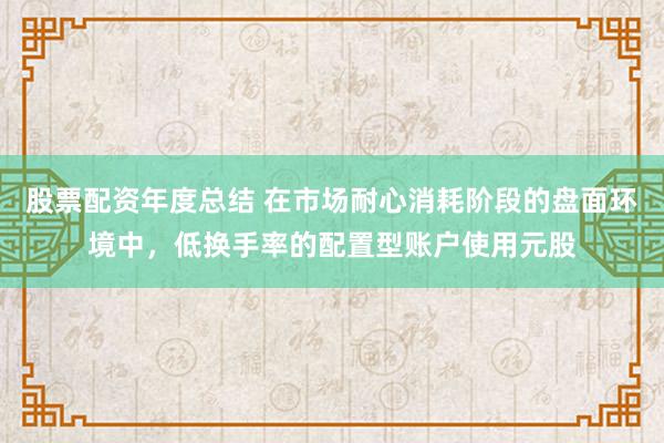 股票配资年度总结 在市场耐心消耗阶段的盘面环境中，低换手率的配置型账户使用元股