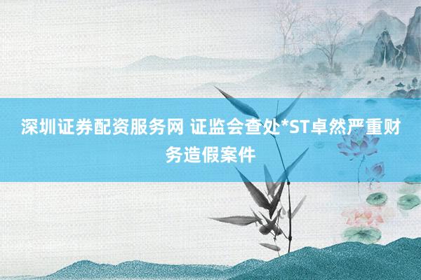 深圳证券配资服务网 证监会查处*ST卓然严重财务造假案件