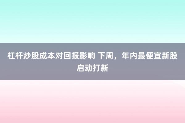 杠杆炒股成本对回报影响 下周，年内最便宜新股启动打新