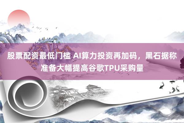 股票配资最低门槛 AI算力投资再加码，黑石据称准备大幅提高谷歌TPU采购量
