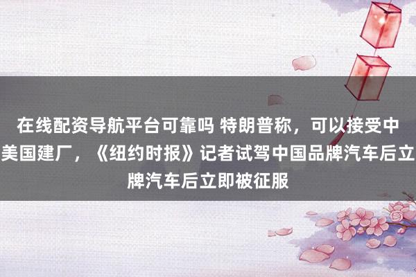 在线配资导航平台可靠吗 特朗普称，可以接受中国车企在美国建厂，《纽约时报》记者试驾中国品牌汽车后立即被征服