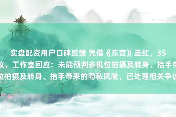 实盘配资用户口碑反馈 凭借《东宫》走红，35岁女星因直播服装惹争议，工作室回应：未能预判多机位拍摄及转身、抬手带来的隐私风险，已处理相关争议片段