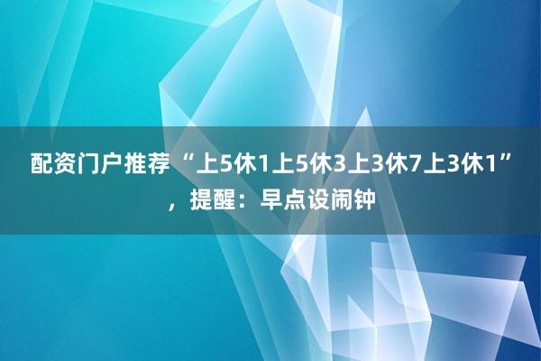 配资门户推荐 “上5休1上5休3上3休7上3休1”，提醒：早点设闹钟