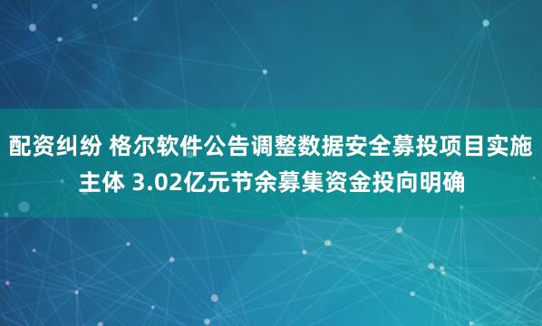 配资纠纷 格尔软件公告调整数据安全募投项目实施主体 3.02亿元节余募集资金投向明确