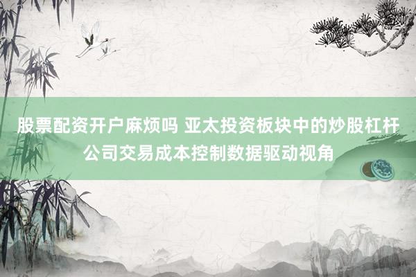 股票配资开户麻烦吗 亚太投资板块中的炒股杠杆公司交易成本控制数据驱动视角