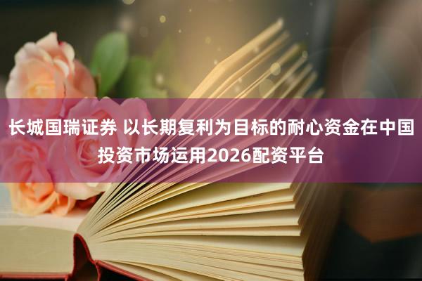 长城国瑞证券 以长期复利为目标的耐心资金在中国投资市场运用2026配资平台