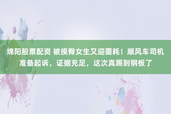 绵阳股票配资 被摸臀女生又迎噩耗！顺风车司机准备起诉，证据充足，这次真踢到钢板了