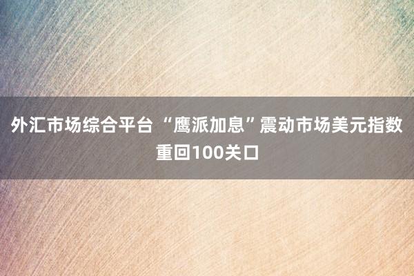 外汇市场综合平台 “鹰派加息”震动市场美元指数重回100关口