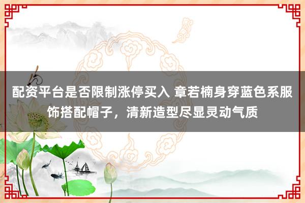 配资平台是否限制涨停买入 章若楠身穿蓝色系服饰搭配帽子，清新造型尽显灵动气质