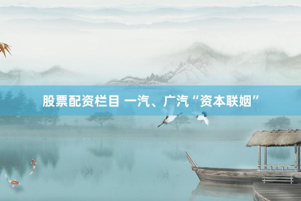 股票配资栏目 一汽、广汽“资本联姻”