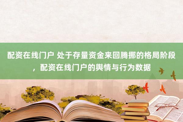 配资在线门户 处于存量资金来回腾挪的格局阶段，配资在线门户的舆情与行为数据