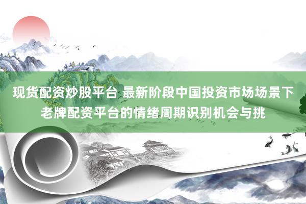 现货配资炒股平台 最新阶段中国投资市场场景下老牌配资平台的情绪周期识别机会与挑