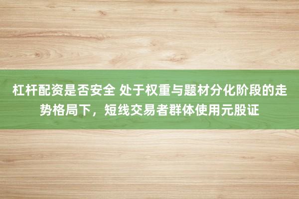 杠杆配资是否安全 处于权重与题材分化阶段的走势格局下，短线交易者群体使用元股证