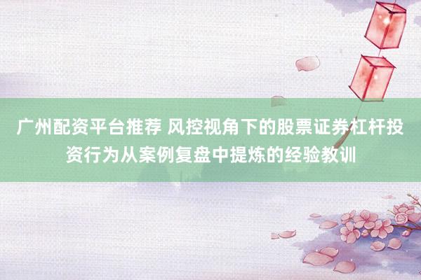 广州配资平台推荐 风控视角下的股票证券杠杆投资行为从案例复盘中提炼的经验教训
