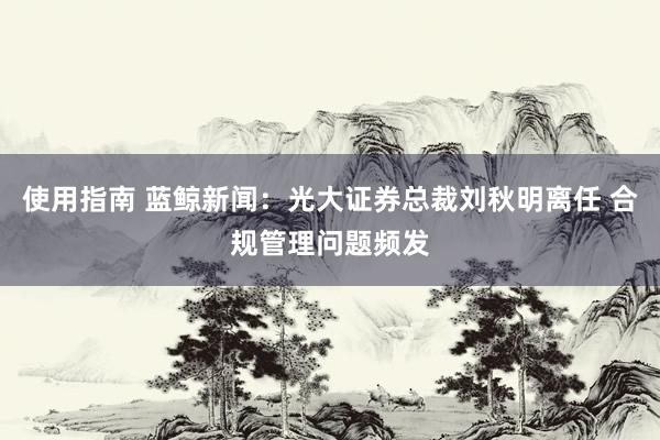 使用指南 蓝鲸新闻：光大证券总裁刘秋明离任 合规管理问题频发