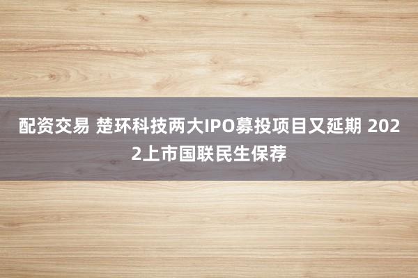 配资交易 楚环科技两大IPO募投项目又延期 2022上市国联民生保荐