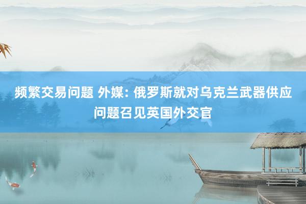 频繁交易问题 外媒: 俄罗斯就对乌克兰武器供应问题召见英国外交官