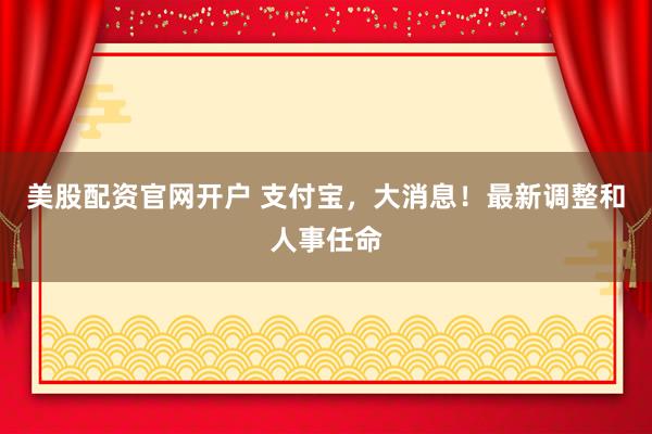 美股配资官网开户 支付宝，大消息！最新调整和人事任命