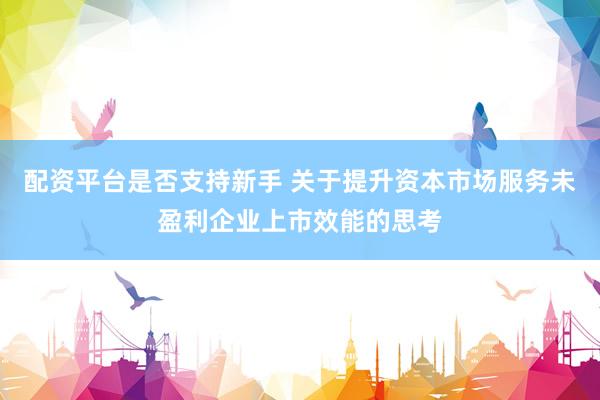 配资平台是否支持新手 关于提升资本市场服务未盈利企业上市效能的思考